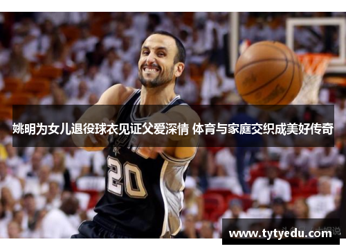 姚明为女儿退役球衣见证父爱深情 体育与家庭交织成美好传奇